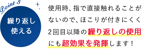 POINT3 繰り返し使える！使用時、指で直接触れることがないので、ほこりが付きにくく2回目以降の繰り返しの使用にも超効果を発揮します!